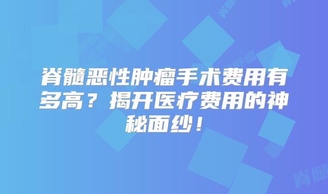 脊髓恶性肿瘤手术费用有多高？揭开医疗费用的神秘面纱！