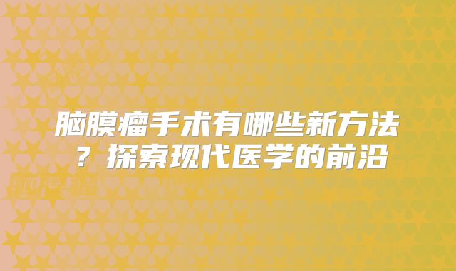 脑膜瘤手术有哪些新方法？探索现代医学的前沿