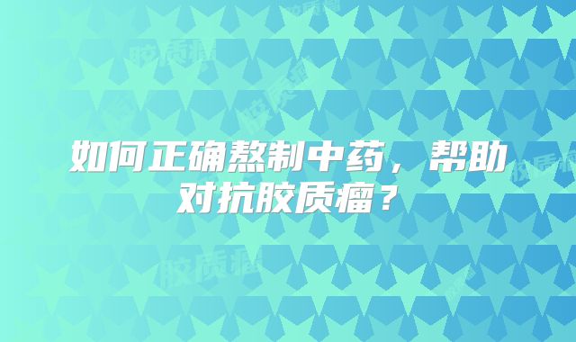 如何正确熬制中药，帮助对抗胶质瘤？