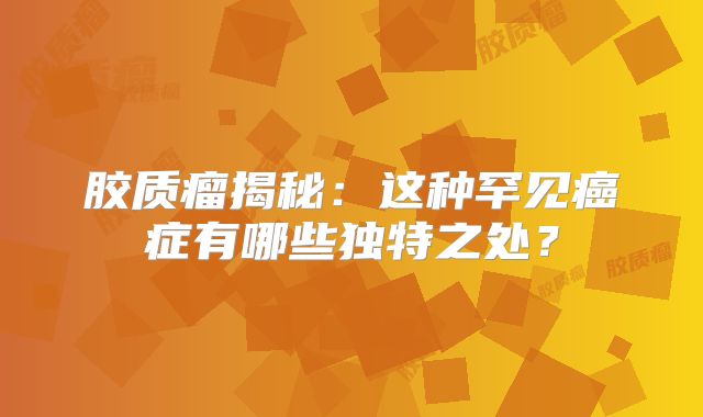胶质瘤揭秘：这种罕见癌症有哪些独特之处？