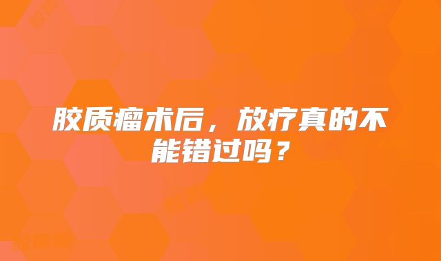 胶质瘤术后，放疗真的不能错过吗？