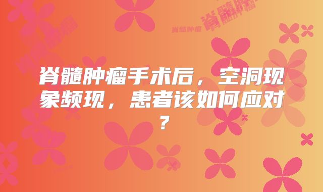 脊髓肿瘤手术后，空洞现象频现，患者该如何应对？
