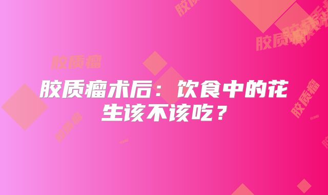 胶质瘤术后：饮食中的花生该不该吃？