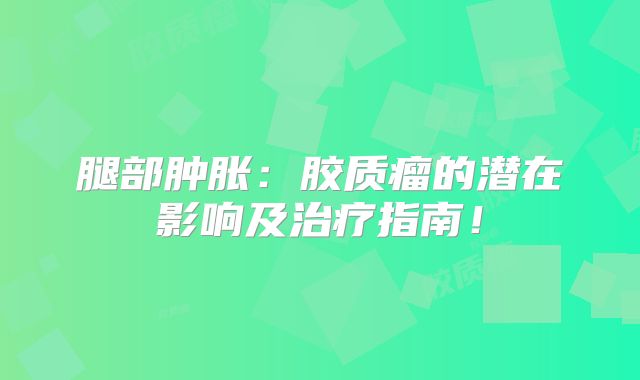 腿部肿胀：胶质瘤的潜在影响及治疗指南！