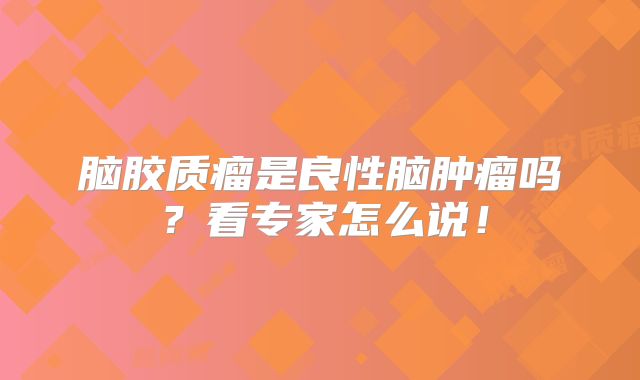 脑胶质瘤是良性脑肿瘤吗？看专家怎么说！