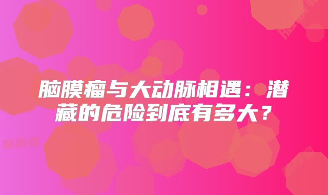 脑膜瘤与大动脉相遇：潜藏的危险到底有多大？