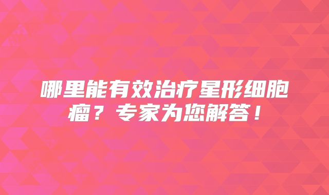 哪里能有效治疗星形细胞瘤？专家为您解答！