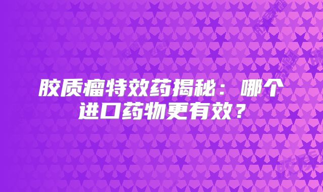 胶质瘤特效药揭秘：哪个进口药物更有效？