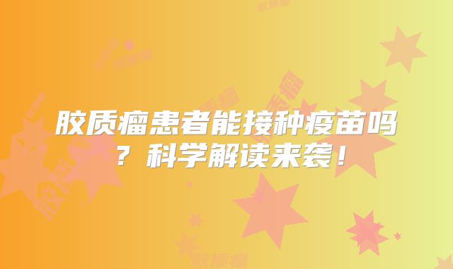胶质瘤患者能接种疫苗吗？科学解读来袭！