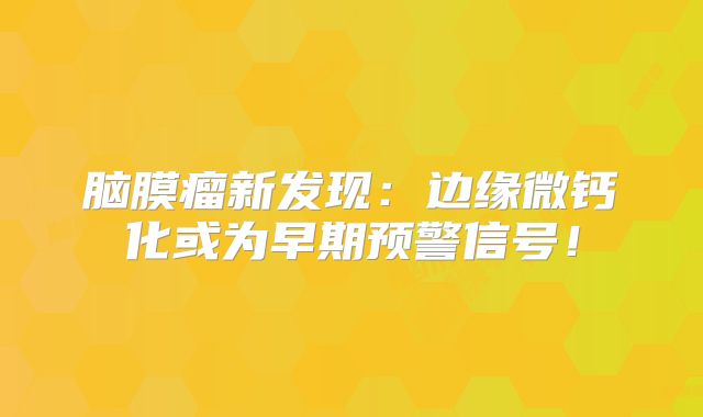 脑膜瘤新发现：边缘微钙化或为早期预警信号！
