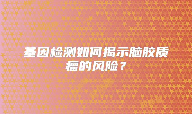 基因检测如何揭示脑胶质瘤的风险？