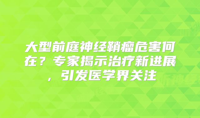 大型前庭神经鞘瘤危害何在？专家揭示治疗新进展，引发医学界关注