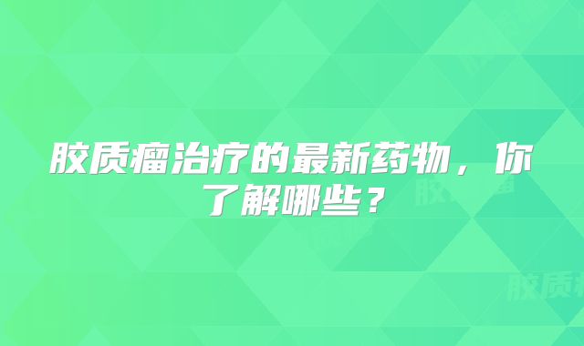 胶质瘤治疗的最新药物，你了解哪些？