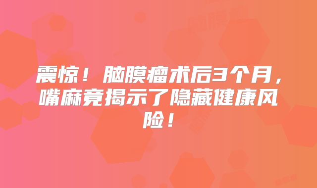 震惊！脑膜瘤术后3个月，嘴麻竟揭示了隐藏健康风险！