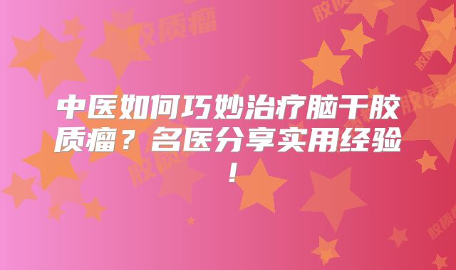 中医如何巧妙治疗脑干胶质瘤？名医分享实用经验！