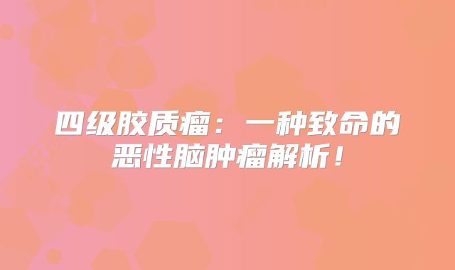 四级胶质瘤：一种致命的恶性脑肿瘤解析！