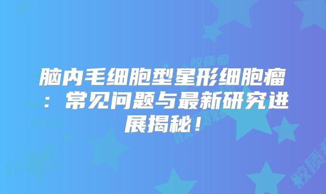 脑内毛细胞型星形细胞瘤：常见问题与最新研究进展揭秘！
