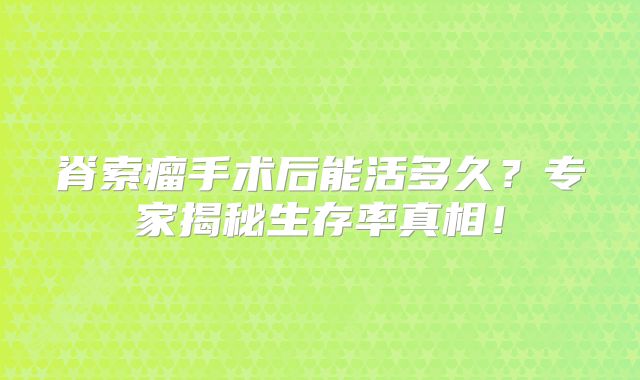脊索瘤手术后能活多久？专家揭秘生存率真相！