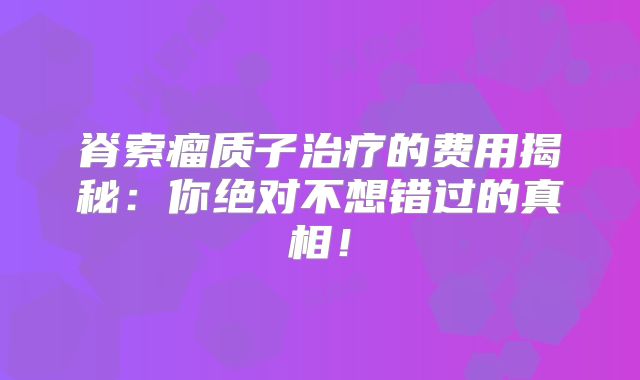 脊索瘤质子治疗的费用揭秘：你绝对不想错过的真相！