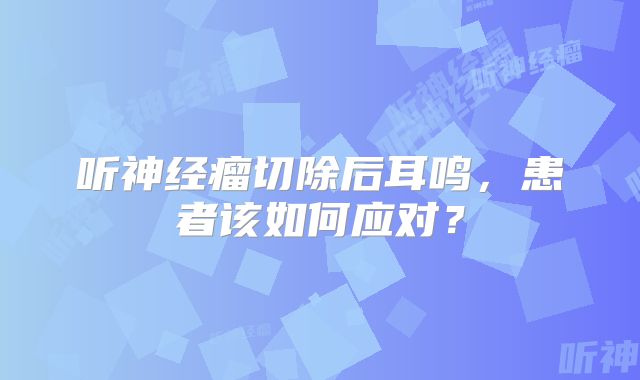 听神经瘤切除后耳鸣，患者该如何应对？