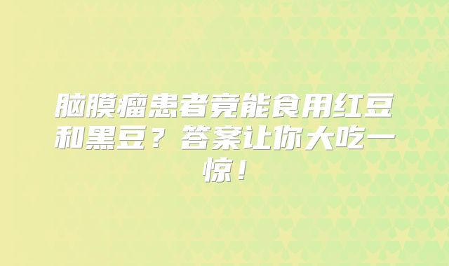 脑膜瘤患者竟能食用红豆和黑豆？答案让你大吃一惊！
