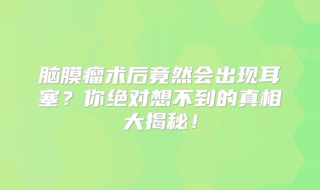 脑膜瘤术后竟然会出现耳塞？你绝对想不到的真相大揭秘！