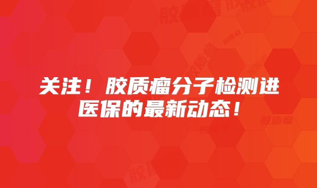 关注！胶质瘤分子检测进医保的最新动态！