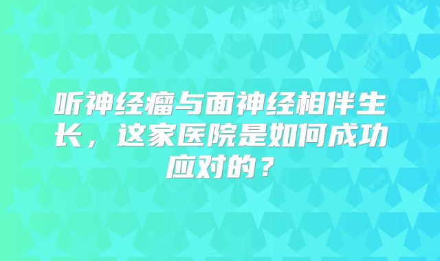 听神经瘤与面神经相伴生长，这家医院是如何成功应对的？