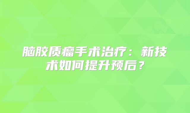 脑胶质瘤手术治疗：新技术如何提升预后？