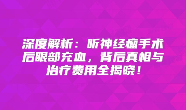 深度解析：听神经瘤手术后眼部充血，背后真相与治疗费用全揭晓！