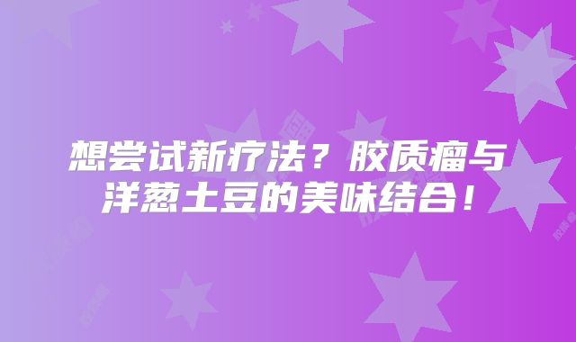 想尝试新疗法？胶质瘤与洋葱土豆的美味结合！