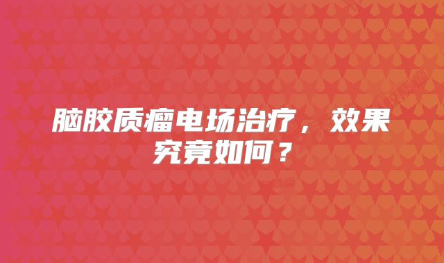 脑胶质瘤电场治疗，效果究竟如何？