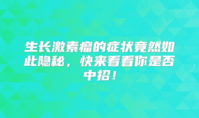 生长激素瘤的症状竟然如此隐秘，快来看看你是否中招！