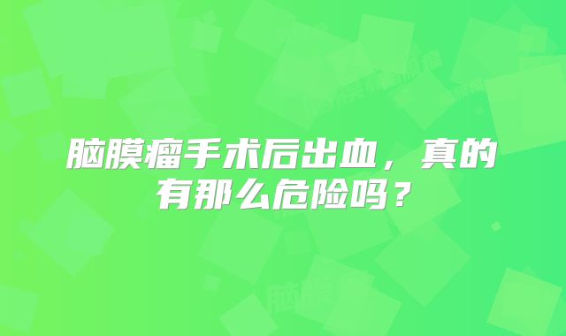 脑膜瘤手术后出血，真的有那么危险吗？