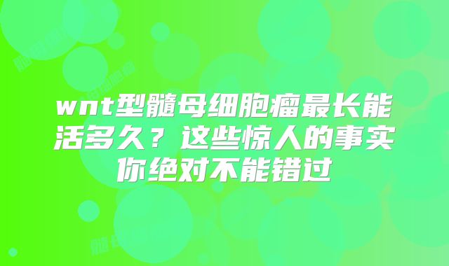 wnt型髓母细胞瘤最长能活多久？这些惊人的事实你绝对不能错过