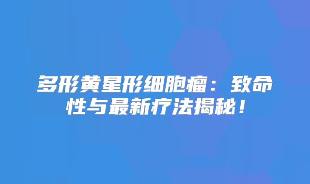 多形黄星形细胞瘤：致命性与最新疗法揭秘！