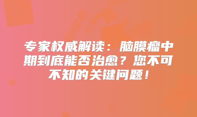 专家权威解读：脑膜瘤中期到底能否治愈？您不可不知的关键问题！