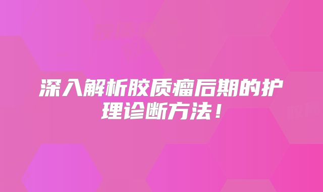 深入解析胶质瘤后期的护理诊断方法！