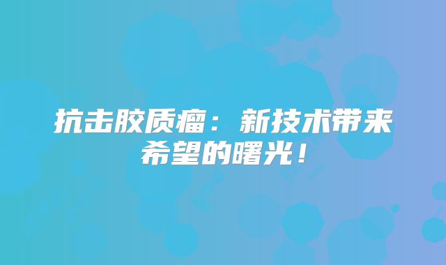 抗击胶质瘤：新技术带来希望的曙光！