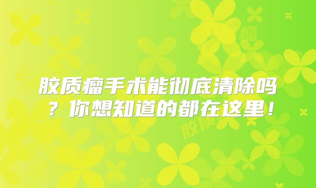 胶质瘤手术能彻底清除吗？你想知道的都在这里！