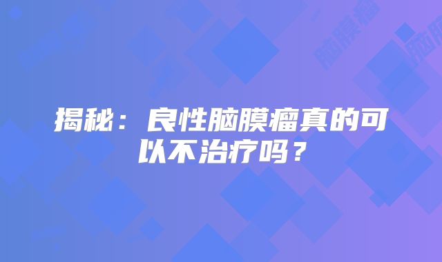 揭秘：良性脑膜瘤真的可以不治疗吗？