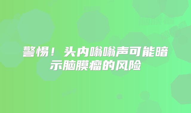 警惕！头内嗡嗡声可能暗示脑膜瘤的风险