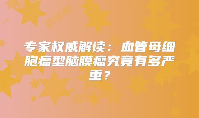 专家权威解读：血管母细胞瘤型脑膜瘤究竟有多严重？