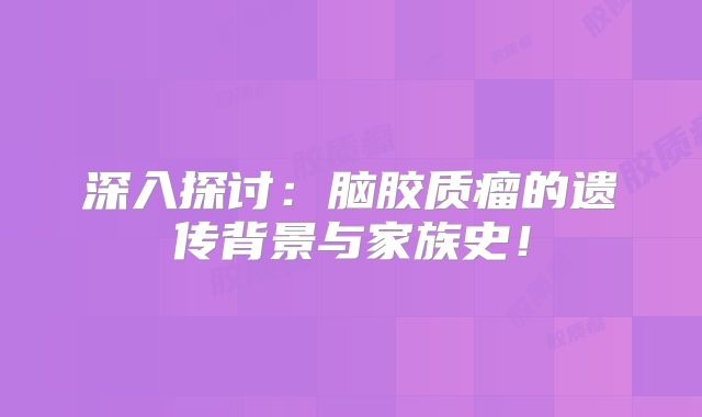深入探讨：脑胶质瘤的遗传背景与家族史！