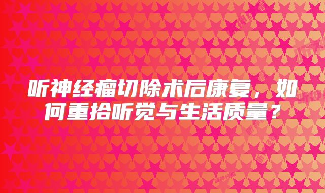听神经瘤切除术后康复，如何重拾听觉与生活质量？