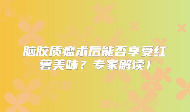 脑胶质瘤术后能否享受红薯美味？专家解读！