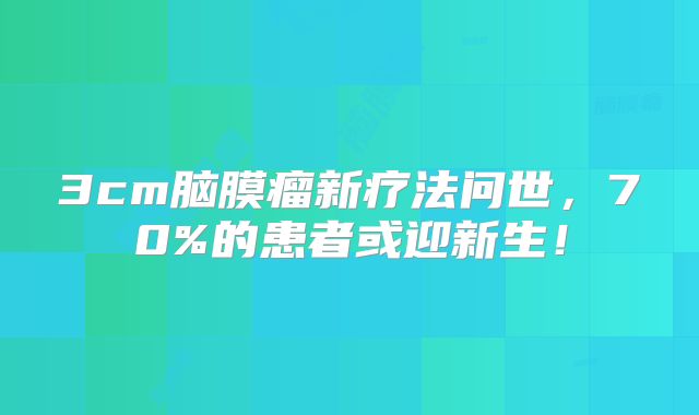 3cm脑膜瘤新疗法问世，70%的患者或迎新生！