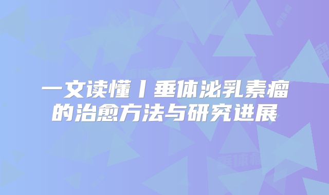 一文读懂丨垂体泌乳素瘤的治愈方法与研究进展