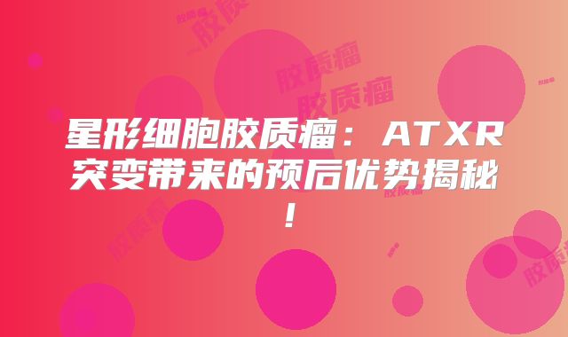 星形细胞胶质瘤：ATXR突变带来的预后优势揭秘！