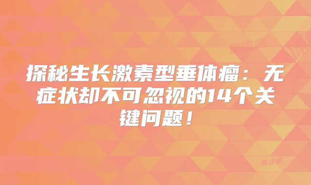 探秘生长激素型垂体瘤：无症状却不可忽视的14个关键问题！